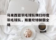 开云体育下载-关于马来西亚羽毛球队横扫印度羽毛球队，斯里坎特制霸全场的信息