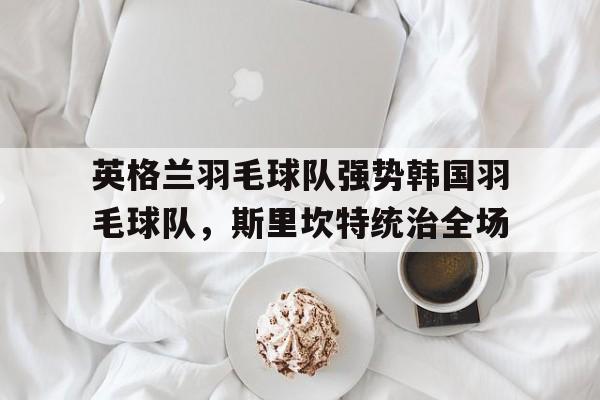 英格兰羽毛球队强势韩国羽毛球队，斯里坎特统治全场的简单介绍